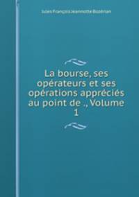 La bourse, ses operateurs et ses operations apprecies au point de ., Volume 1