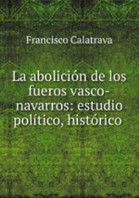 La abolicion de los fueros vasco-navarros: estudio politico, historico .