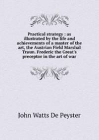 Practical strategy : as illustrated by the life and achievements of a master of the art, the Austrian Field Marshal Traun. Frederic the Great