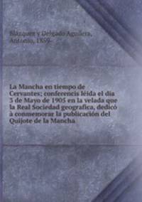 La Mancha en tiempo de Cervantes; conferencis leida el dia 3 de Mayo de 1905 en la velada que la Real Sociedad geografica, dedico a conmemorar la publicacion del Quijote de la Mancha