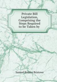 Private Bill Legislation, Comprising the Steps Required to be Taken by .
