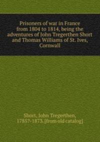 Prisoners of war in France from 1804 to 1814, being the adventures of John Tregerthen Short and Thomas Williams of St. Ives, Cornwall