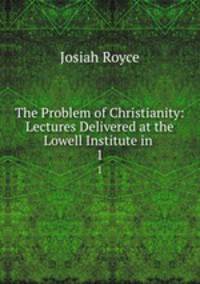 The Problem of Christianity: Lectures Delivered at the Lowell Institute in .. 1