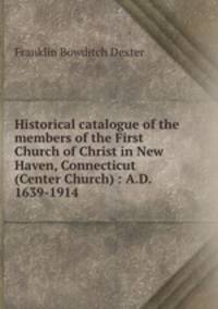 Historical catalogue of the members of the First Church of Christ in New Haven, Connecticut (Center Church) : A.D. 1639-1914