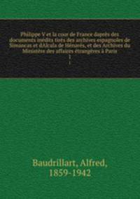 Philippe V et la cour de France dapres des documents inedits tires des archives espagnoles de Simancas et dAlcala de Henares, et des Archives du Ministere des affaires etrangeres a Paris