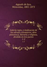 Galeria regia, y vindicacion de los ultrajes estranjeros; obra pintoresca, literaria y religiosa, dividida en tres partes. 1-2