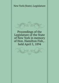 Proceedings of the Legislature of the State of New York in memory of Hon. Hamilton Fish, . held April 5, 1894