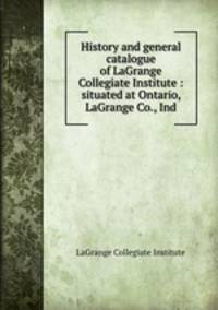 History and general catalogue of LaGrange Collegiate Institute : situated at Ontario, LaGrange Co., Ind