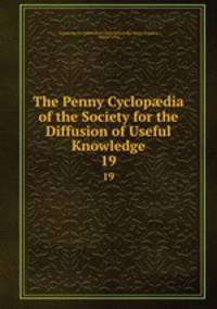 The Penny Cyclopdia of the Society for the Diffusion of Useful Knowledge. 19