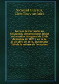 La Casa de Cervantes en Valladolid; composiciones leidas en la sesion inaugural de 25 de diciembre de 1875 y en la de 23 de abril de 1876, aniversario 260 de la muerte de Cervantes