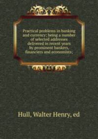 Practical problems in banking and currency; being a number of selected addresses delivered in recent years by prominent bankers, financiers and economists;