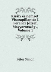 Kiraly es nemzet: Visszapillantas I. Ferencz Jozsef, Magyarorszag ., Volume 1
