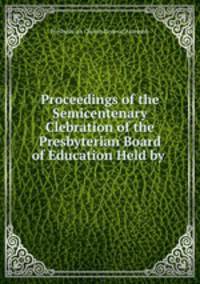 Proceedings of the Semicentenary Clebration of the Presbyterian Board of Education Held by .