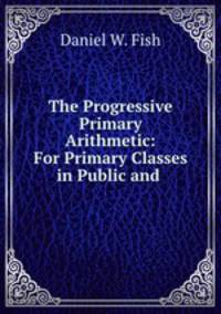 The Progressive Primary Arithmetic: For Primary Classes in Public and .