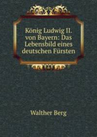 Konig Ludwig II. von Bayern: Das Lebensbild eines deutschen Fursten