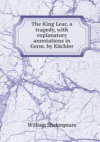 The King Lear, a tragedy, with explanatory annotations in Germ. by Kuchler