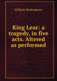 King Lear: a tragedy, in five acts. Altered as performed