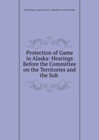 Protection of Game in Alaska: Hearings Before the Committee on the Territories and the Sub .