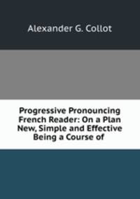 Progressive Pronouncing French Reader: On a Plan New, Simple and Effective Being a Course of .