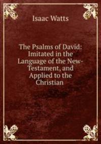 The Psalms of David: Imitated in the Language of the New-Testament, and Applied to the Christian .
