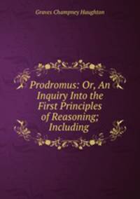 Prodromus: Or, An Inquiry Into the First Principles of Reasoning; Including .
