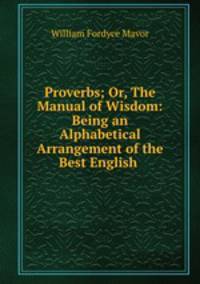 Proverbs; Or, The Manual of Wisdom: Being an Alphabetical Arrangement of the Best English .