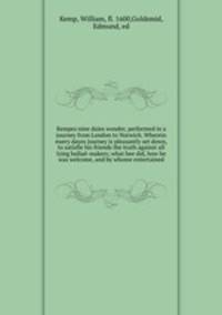 Kempes nine daies wonder, performed in a journey from London to Norwich. Wherein euery dayes journey is pleasantly set down, to satisfie his friends the truth against all lying ballad-makers; what hee did, how he was welcome, and by whome entertained
