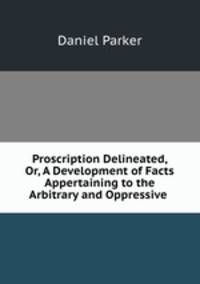 Proscription Delineated, Or, A Development of Facts Appertaining to the Arbitrary and Oppressive .