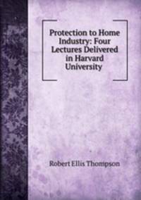 Protection to Home Industry: Four Lectures Delivered in Harvard University .