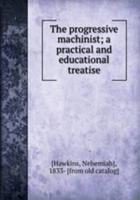 The progressive machinist; a practical and educational treatise