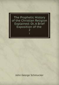 The Prophetic History of the Christian Religion Explained: Or, A Brief Exposition of the .. 2
