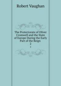 The Protectorate of Oliver Cromwell and the State of Europe During the Early Part of the Reign .. 2