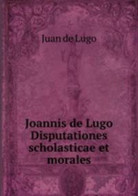 Joannis de Lugo Disputationes scholasticae et morales