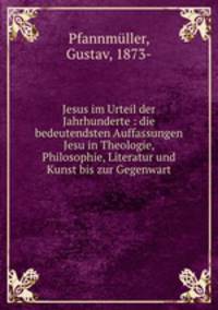 Jesus im Urteil der Jahrhunderte : die bedeutendsten Auffassungen Jesu in Theologie, Philosophie, Literatur und Kunst bis zur Gegenwart