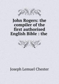John Rogers: the compiler of the first authorised English Bible : the .