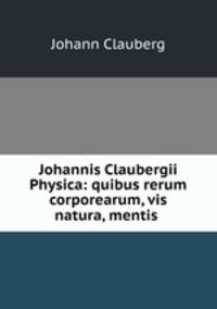 Johannis Claubergii Physica: quibus rerum corporearum, vis & natura, mentis .