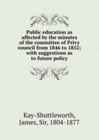 Public education as affected by the minutes of the committee of Privy council from 1846 to 1852; with suggestions as to future policy