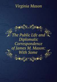 The Public Life and Diplomatic Correspondence of James M. Mason: With Some .