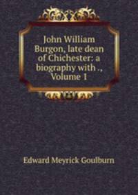 John William Burgon, late dean of Chichester: a biography with ., Volume 1