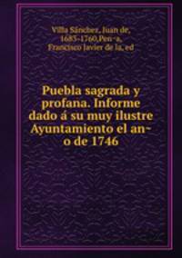 Puebla sagrada y profana. Informe dado a? su muy ilustre Ayuntamiento el an?o de 1746