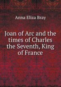 Joan of Arc and the times of Charles the Seventh, King of France