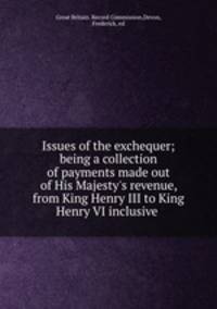 Issues of the exchequer; being a collection of payments made out of His Majesty`s revenue, from King Henry III to King Henry VI inclusive