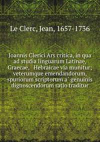 Joannis Clerici Ars critica, in qua ad studia linguarum Latinae, Graecae, & Hebraicae via munitur; veterumque emendandorum, & spuriorum scriptorum a? genuinis dignoscendorum ratio traditur
