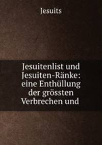 Jesuitenlist und Jesuiten-Ranke: eine Enthullung der grossten Verbrechen und .