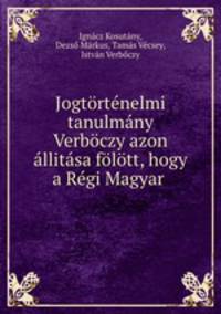 Jogtortenelmi tanulmany Verboczy azon allitasa folott, hogy a Regi Magyar .