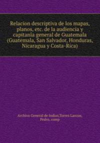Relacion descriptiva de los mapas, planos, etc. de la audiencia y capitani?a general de Guatemala (Guatemala, San Salvador, Honduras, Nicaragua y Costa-Rica)