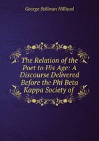 The Relation of the Poet to His Age: A Discourse Delivered Before the Phi Beta Kappa Society of .