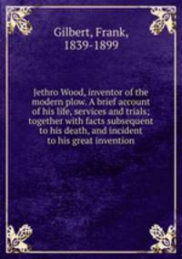 Jethro Wood, inventor of the modern plow. A brief account of his life, services and trials; together with facts subsequent to his death, and incident to his great invention