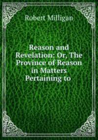Reason and Revelation: Or, The Province of Reason in Matters Pertaining to .