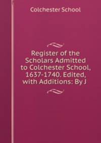 Register of the Scholars Admitted to Colchester School, 1637-1740. Edited, with Additions: By J .